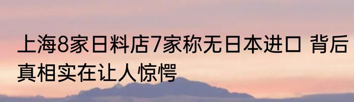 上海8家日料店7家称无日本进口 背后真相实在让人惊愕