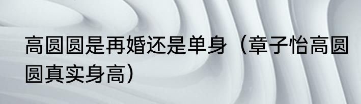 高圆圆是再婚还是单身（章子怡高圆圆真实身高）