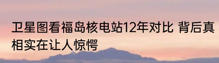 卫星图看福岛核电站12年对比 背后真相实在让人惊愕