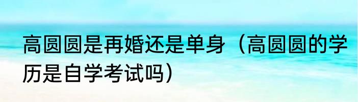 高圆圆是再婚还是单身（高圆圆的学历是自学考试吗）