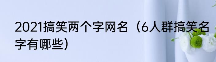 2021搞笑两个字网名（6人群搞笑名字有哪些）