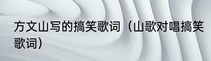 方文山写的搞笑歌词（山歌对唱搞笑歌词）