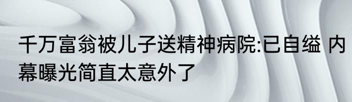 千万富翁被儿子送精神病院:已自缢 内幕曝光简直太意外了