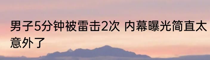 男子5分钟被雷击2次 内幕曝光简直太意外了