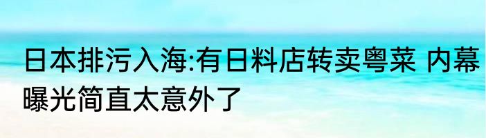 日本排污入海:有日料店转卖粤菜 内幕曝光简直太意外了