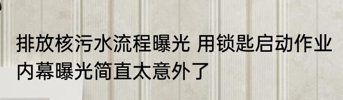 排放核污水流程曝光 用锁匙启动作业 内幕曝光简直太意外了