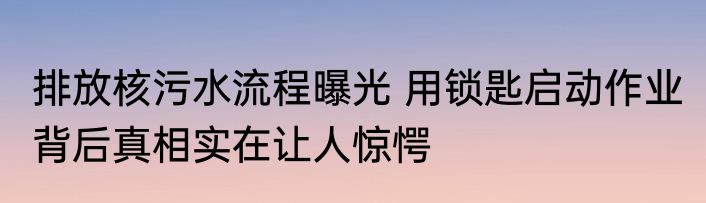 排放核污水流程曝光 用锁匙启动作业 背后真相实在让人惊愕