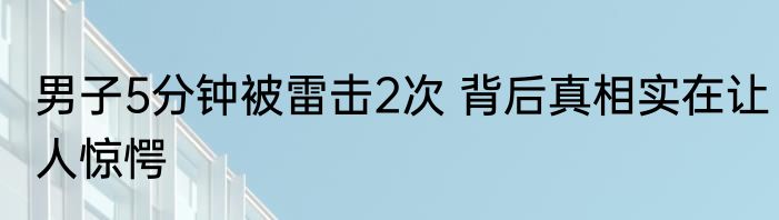 男子5分钟被雷击2次 背后真相实在让人惊愕