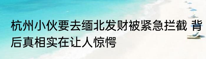 杭州小伙要去缅北发财被紧急拦截 背后真相实在让人惊愕