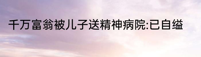 千万富翁被儿子送精神病院:已自缢