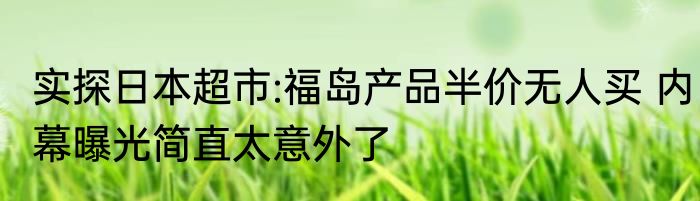 实探日本超市:福岛产品半价无人买 内幕曝光简直太意外了