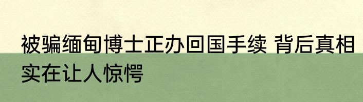 被骗缅甸博士正办回国手续 背后真相实在让人惊愕