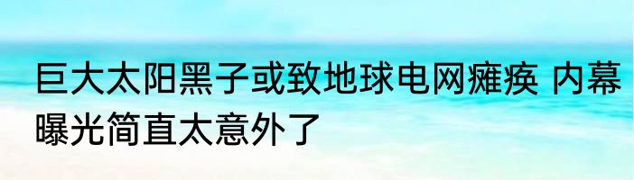 巨大太阳黑子或致地球电网瘫痪 内幕曝光简直太意外了