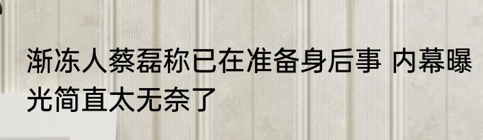 渐冻人蔡磊称已在准备身后事 内幕曝光简直太无奈了