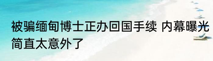 被骗缅甸博士正办回国手续 内幕曝光简直太意外了
