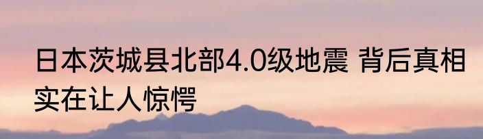 日本茨城县北部4.0级地震 背后真相实在让人惊愕