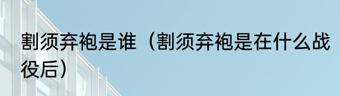割须弃袍是谁（割须弃袍是在什么战役后）