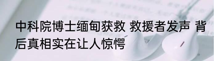 中科院博士缅甸获救 救援者发声 背后真相实在让人惊愕