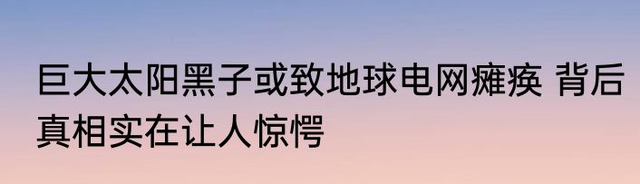 巨大太阳黑子或致地球电网瘫痪 背后真相实在让人惊愕