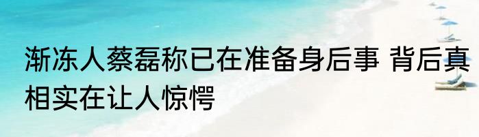 渐冻人蔡磊称已在准备身后事 背后真相实在让人惊愕