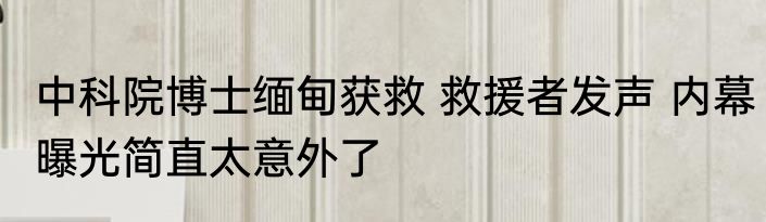 中科院博士缅甸获救 救援者发声 内幕曝光简直太意外了
