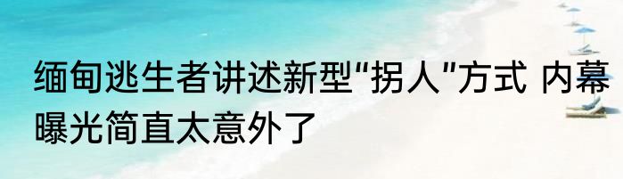 缅甸逃生者讲述新型“拐人”方式 内幕曝光简直太意外了
