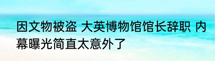 因文物被盗 大英博物馆馆长辞职 内幕曝光简直太意外了