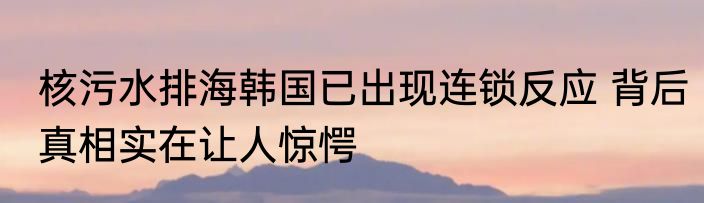 核污水排海韩国已出现连锁反应 背后真相实在让人惊愕