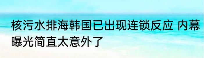 核污水排海韩国已出现连锁反应 内幕曝光简直太意外了