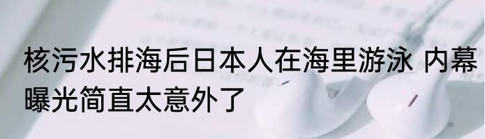 核污水排海后日本人在海里游泳 内幕曝光简直太意外了
