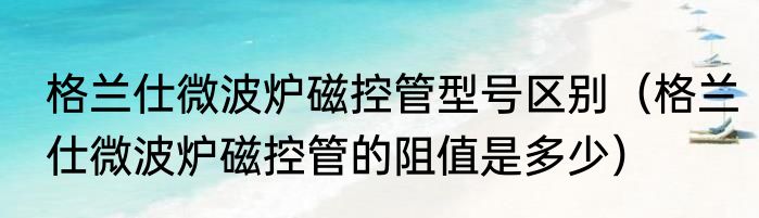 格兰仕微波炉磁控管型号区别（格兰仕微波炉磁控管的阻值是多少）