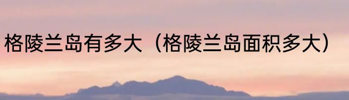 格陵兰岛有多大（格陵兰岛面积多大）