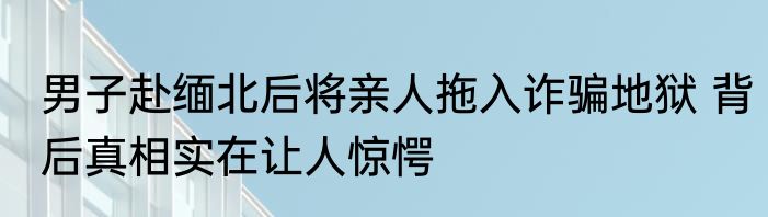 男子赴缅北后将亲人拖入诈骗地狱 背后真相实在让人惊愕
