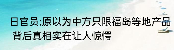 日官员:原以为中方只限福岛等地产品 背后真相实在让人惊愕
