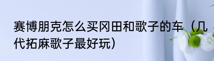 赛博朋克怎么买冈田和歌子的车（几代拓麻歌子最好玩）