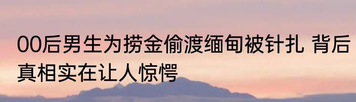 00后男生为捞金偷渡缅甸被针扎 背后真相实在让人惊愕
