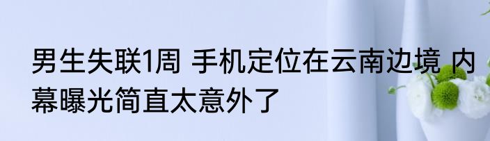 男生失联1周 手机定位在云南边境 内幕曝光简直太意外了