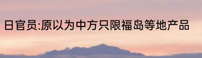 日官员:原以为中方只限福岛等地产品