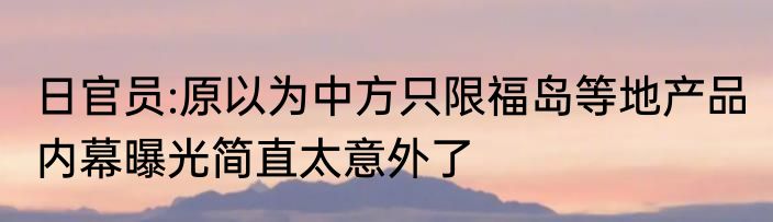 日官员:原以为中方只限福岛等地产品 内幕曝光简直太意外了
