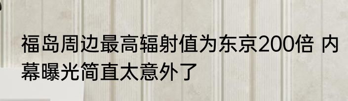 福岛周边最高辐射值为东京200倍 内幕曝光简直太意外了