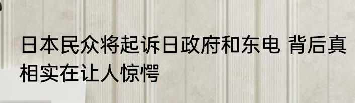 日本民众将起诉日政府和东电 背后真相实在让人惊愕
