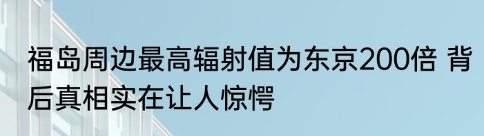 福岛周边最高辐射值为东京200倍 背后真相实在让人惊愕
