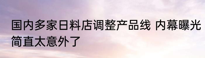 国内多家日料店调整产品线 内幕曝光简直太意外了
