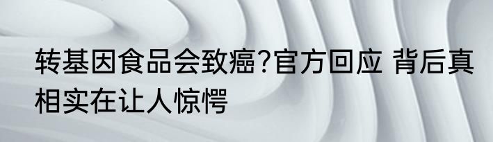 转基因食品会致癌?官方回应 背后真相实在让人惊愕