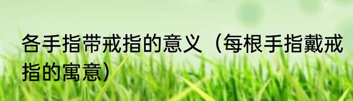各手指带戒指的意义（每根手指戴戒指的寓意）