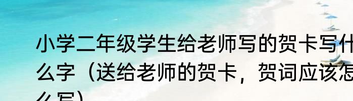 小学二年级学生给老师写的贺卡写什么字（送给老师的贺卡，贺词应该怎么写）