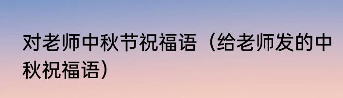对老师中秋节祝福语（给老师发的中秋祝福语）
