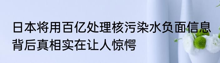 日本将用百亿处理核污染水负面信息 背后真相实在让人惊愕