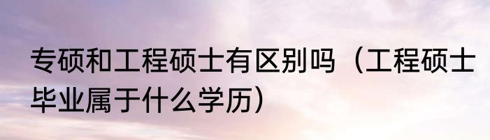 专硕和工程硕士有区别吗（工程硕士毕业属于什么学历）
