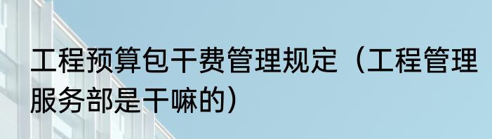 工程预算包干费管理规定（工程管理服务部是干嘛的）